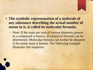 ●
The symbolic representation of a molecule of
any substance describing the actual number of
atoms in it, is called its molecular formula.
– Note: If the mass per cent of various elements present
in a compound is known, its empirical formula can be
determined. Molecular formula can further be obtained
if the molar mass is known. The following example
illustrates this sequence.
 