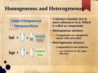Homogeneous and Heterogeneous
●
A mixture contains two or
more substances in it. Which
is called as components
●
Homogeneous mixture:
– Components are completely
mixed with each other.
●
Heterogeneous mixture:
– Composition is not uniform.
●
e.g: A mixture of salt, sugar,
and stone.
 