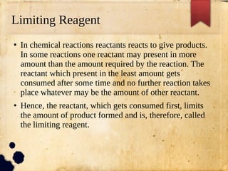 Limiting Reagent
●
In chemical reactions reactants reacts to give products.
In some reactions one reactant may present in more
amount than the amount required by the reaction. The
reactant which present in the least amount gets
consumed after some time and no further reaction takes
place whatever may be the amount of other reactant.
●
Hence, the reactant, which gets consumed first, limits
the amount of product formed and is, therefore, called
the limiting reagent.
 