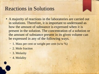 Reactions in Solutions
●
A majority of reactions in the laboratories are carried out
in solutions. Therefore, it is important to understand as
how the amount of substance is expressed when it is
present in the solution. The concentration of a solution or
the amount of substance present in its given volume can
be expressed in any of the following ways.
– 1. Mass per cent or weight per cent (w/w %)
– 2. Mole fraction
– 3. Molarity
– 4. Molality
 