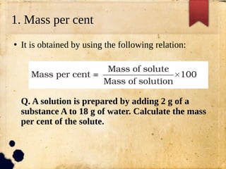 1. Mass per cent
●
It is obtained by using the following relation:
Q. A solution is prepared by adding 2 g of a
substance A to 18 g of water. Calculate the mass
per cent of the solute.
 