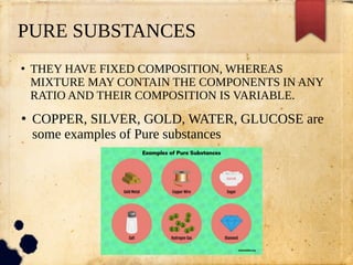 PURE SUBSTANCES
●
THEY HAVE FIXED COMPOSITION, WHEREAS
MIXTURE MAY CONTAIN THE COMPONENTS IN ANY
RATIO AND THEIR COMPOSITION IS VARIABLE.
●
COPPER, SILVER, GOLD, WATER, GLUCOSE are
some examples of Pure substances
 