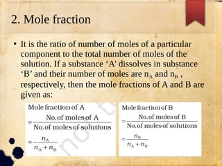 2. Mole fraction
●
It is the ratio of number of moles of a particular
component to the total number of moles of the
solution. If a substance ‘A’ dissolves in substance
‘B’ and their number of moles are nA and nB ,
respectively, then the mole fractions of A and B are
given as:
 
