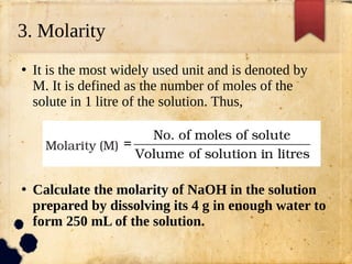 3. Molarity
●
It is the most widely used unit and is denoted by
M. It is defined as the number of moles of the
solute in 1 litre of the solution. Thus,
●
Calculate the molarity of NaOH in the solution
prepared by dissolving its 4 g in enough water to
form 250 mL of the solution.
 