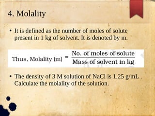 4. Molality
●
It is defined as the number of moles of solute
present in 1 kg of solvent. It is denoted by m.
●
The density of 3 M solution of NaCl is 1.25 g/mL .
Calculate the molality of the solution.
 