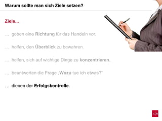 Ziele...
 geben eine Richtung für das Handeln vor.
 helfen, den Überblick zu bewahren.
 helfen, sich auf wichtige Dinge zu konzentrieren.
 beantworten die Frage „Wozu tue ich etwas?“
 dienen der Erfolgskontrolle.
Warum sollte man sich Ziele setzen?
 
