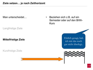 Man unterscheidet…
Langfristige Ziele
Mittelfristige Ziele
Kurzfristige Ziele
• Beziehen sich z.B. auf ein
Semester oder auf den BiWi-
Kurs
Ziele setzen… je nach Zeithorizont
Ehrlich gesagt, hab
ich mir das noch
gar nicht überlegt..
 