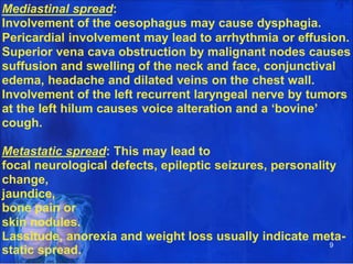 Mediastinal spread:
Involvement of the oesophagus may cause dysphagia.
Pericardial involvement may lead to arrhythmia or effusion.
Superior vena cava obstruction by malignant nodes causes
suffusion and swelling of the neck and face, conjunctival
edema, headache and dilated veins on the chest wall.
Involvement of the left recurrent laryngeal nerve by tumors
at the left hilum causes voice alteration and a ‘bovine’
cough.
Metastatic spread: This may lead to
focal neurological defects, epileptic seizures, personality
change,
jaundice,
bone pain or
skin nodules.
Lassitude, anorexia and weight loss usually indicate meta-
9
static spread.
 