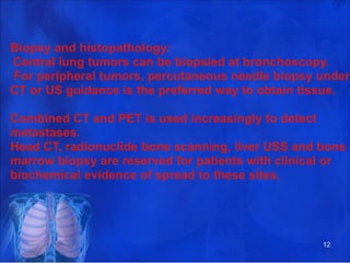 Biopsy and histopathology:
Central lung tumors can be biopsied at bronchoscopy.
For peripheral tumors, percutaneous needle biopsy under
CT or US guidance is the preferred way to obtain tissue.
Combined CT and PET is used increasingly to detect
metastases.
Head CT, radionuclide bone scanning, liver USS and bone
marrow biopsy are reserved for patients with clinical or
biochemical evidence of spread to these sites.
12
 