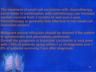 The treatment of small cell carcinoma with chemotherapy,
some times in combination with radiotherapy, can increase
median survival from 3 months to well over a year.
Chemotherapy is generally less effective in non small cell
bronchial cancers.
Malignant pleural effusions should be drained if the patient
is symptomatic and pleurodesis performed.
Overall the prognosis in bronchial carcinoma is very poor,
with ~70% of patients dying within 1 yr of diagnosis and <
8% of patients surviving 5 yrs after diagnosis.
14
 