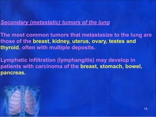 Secondary (metastatic) tumors of the lung
The most common tumors that metastasize to the lung are
those of the breast, kidney, uterus, ovary, testes and
thyroid, often with multiple deposits.
Lymphatic infiltration (lymphangitis) may develop in
patients with carcinoma of the breast, stomach, bowel,
pancreas.
15
 