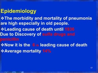 Epidemiology
❖The morbidity and mortality of pneumonia
are high especially in old people.
❖Leading cause of death until 1936
Due to Discovery of sulfa drugs and
penicillin
❖Now it is the 6 th leading cause of death
❖Average mortality 14%
17
 