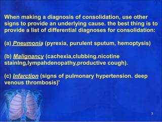 When making a diagnosis of consolidation, use other
signs to provide an underlying cause. the best thing is to
provide a list of differential diagnoses for consolidation:
(a) Pneumonia (pyrexia, purulent sputum, hemoptysis)
(b) Malignancy (cachexia,clubbing.nicotine
stainlng,lympahdenopathy,productive cough).
(c) Infarction (signs of pulmonary hypertension. deep
venous thrombosis)'
3
 