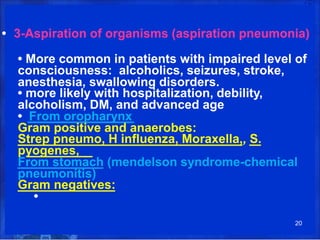 • 3-Aspiration of organisms (aspiration pneumonia)
• More common in patients with impaired level of
consciousness: alcoholics, seizures, stroke,
anesthesia, swallowing disorders.
• more likely with hospitalization, debility,
alcoholism, DM, and advanced age
• From oropharynx
Gram positive and anaerobes:
Strep pneumo, H influenza, Moraxella,, S.
pyogenes,
From stomach (mendelson syndrome-chemical
pneumonitis)
Gram negatives:
•
20
 