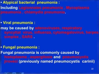 • Atypical bacterial pneumonia :
Including Legionnaies pneumonia , Mycoplasma
pneumonia , chlamydia pneumonia.
• Viral pneumonia :
may be caused by adenoviruses, respiratory
syncytial virus, influenza, cytomegalovirus, herpes
simplex , SARS .
• Fungal pneumonia :
Fungal pneumonia is commonly caused by
histoplasma , aspergilosis and pneumocystis
jiroveci (previously named pneumocystis carinii)
22
 