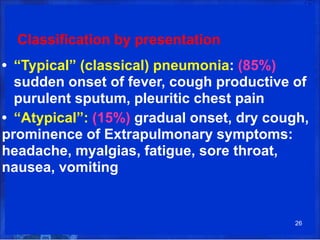 Classification by presentation
• “Typical” (classical) pneumonia: (85%)
sudden onset of fever, cough productive of
purulent sputum, pleuritic chest pain
• “Atypical”: (15%) gradual onset, dry cough,
prominence of Extrapulmonary symptoms:
headache, myalgias, fatigue, sore throat,
nausea, vomiting
26
 