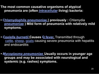 The most common causative organisms of atypical
pneumonia are (often intracellular living) bacteria:
• Chlamydophila pneumoniae ( previously : Chlamydia
pneumoniae ) Mild form of pneumonia with relatively mild
symptoms.
• Coxiella burnetii Causes Q fever. Transmitted through
cattle, sheep, goats causing severe pneumonia with hepatitis
and endocarditis
• Mycoplasma pneumoniae Usually occurs in younger age
groups and may be associated with neurological and
systemic (e.g. rashes) symptoms.
29
 