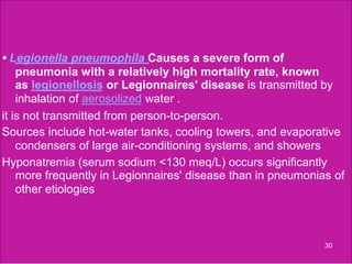 • Legionella pneumophila Causes a severe form of
pneumonia with a relatively high mortality rate, known
as legionellosis or Legionnaires' disease is transmitted by
inhalation of aerosolized water .
it is not transmitted from person-to-person.
Sources include hot-water tanks, cooling towers, and evaporative
condensers of large air-conditioning systems, and showers
Hyponatremia (serum sodium <130 meq/L) occurs significantly
more frequently in Legionnaires' disease than in pneumonias of
other etiologies
30
 