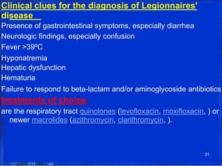 Clinical clues for the diagnosis of Legionnaires'
disease
Presence of gastrointestinal symptoms, especially diarrhea
Neurologic findings, especially confusion
Fever >39ºC
Hyponatremia
Hepatic dysfunction
Hematuria
Failure to respond to beta-lactam and/or aminoglycoside antibiotics
treatments of choice
are the respiratory tract quinolones (levofloxacin, moxifloxacin, ) or
newer macrolides (azithromycin, clarithromycin, ).
31
 