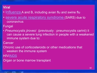Viral
• Influenza A and B, including avian flu and swine flu
• severe acute respiratory syndrome (SARS) due to
coronavirus
Fungal
• Pneumocystis jiroveci (previously : pneumocystis carinii) it
can cause a severe lung infection in people with a weakened
immune system due to:
Cancer
Chronic use of corticosteroids or other medications that
weaken the immune system
HIV/AIDS
Organ or bone marrow transplant
32
 