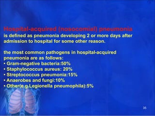 Hospital-acquired (nosocomial) pneumonia
is defined as pneumonia developing 2 or more days after
admission to hospital for some other reason.
the most common pathogens in hospital-acquired
pneumonia are as follows:
• Gram-negative bacteria:50%
• Staphylococcus aureus: 20%
• Streptococcus pneumonia:15%
• Anaerobes and fungi:10%
• Other(e.g.Legionella pneumophila):5%
35
 