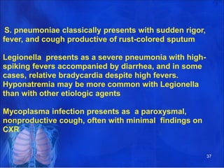 S. pneumoniae classically presents with sudden rigor,
fever, and cough productive of rust-colored sputum
Legionella presents as a severe pneumonia with high-
spiking fevers accompanied by diarrhea, and in some
cases, relative bradycardia despite high fevers.
Hyponatremia may be more common with Legionella
than with other etiologic agents
Mycoplasma infection presents as a paroxysmal,
nonproductive cough, often with minimal findings on
CXR
37
 
