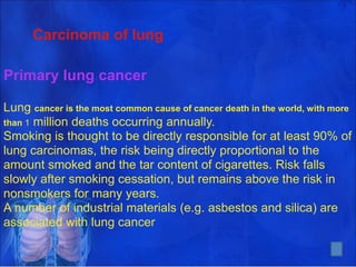 Carcinoma of lung
Primary lung cancer
Lung cancer is the most common cause of cancer death in the world, with more
than 1 million deaths occurring annually.
Smoking is thought to be directly responsible for at least 90% of
lung carcinomas, the risk being directly proportional to the
amount smoked and the tar content of cigarettes. Risk falls
slowly after smoking cessation, but remains above the risk in
nonsmokers for many years.
A number of industrial materials (e.g. asbestos and silica) are
associated with lung cancer
4
 