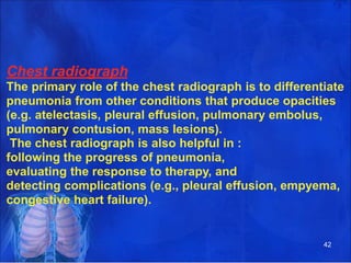 Chest radiograph
The primary role of the chest radiograph is to differentiate
pneumonia from other conditions that produce opacities
(e.g. atelectasis, pleural effusion, pulmonary embolus,
pulmonary contusion, mass lesions).
The chest radiograph is also helpful in :
following the progress of pneumonia,
evaluating the response to therapy, and
detecting complications (e.g., pleural effusion, empyema,
congestive heart failure).
42
 