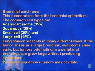 Bronchial carcinoma
This tumor arises from the bronchial epithelium.
The common cell types are
Adenocarcinoma (35%),
Squamous (30%),
Small cell (20%) and
Large cell (15%).
Lung cancer presents in many different ways. If the
tumor arises in a large bronchus, symptoms arise
early, but tumors originating in a peripheral
bronchus can grow large without producing
symptoms.
Peripheral squamous tumors may cavitate.
5
 