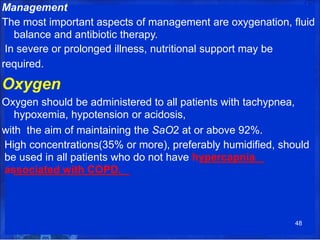 Management
The most important aspects of management are oxygenation, fluid
balance and antibiotic therapy.
In severe or prolonged illness, nutritional support may be
required.
Oxygen
Oxygen should be administered to all patients with tachypnea,
hypoxemia, hypotension or acidosis,
with the aim of maintaining the SaO2 at or above 92%.
High concentrations(35% or more), preferably humidified, should
be used in all patients who do not have hypercapnia
associated with COPD.
48
 