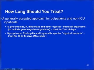 How Long Should You Treat?
• A generally accepted approach for outpatients and non-ICU
inpatients:
• S. pneumoniae, H. influenzae and other “typical ” bacterial organisms
(to include gram negative organisms) - treat for 7 to 10 days
• Mycoplasma, Chalmydia and Legionella species ”atypical bacteria“ -
treat for 10 to 14 days (Macrolide )
51
 