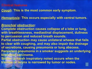 Clinical features
Cough: This is the most common early symptom.
Hemoptysis: This occurs especially with central tumors.
Bronchial obstruction:
Complete obstruction causes collapse of a lobe or lung,
with breathlessness, mediastinal displacement, dullness
to percussion and reduced breath sounds.
Partial obstruction may cause unilateral wheeze that fails
to clear with coughing, and may also impair the drainage
of secretions, causing pneumonia or lung abscess.
Persistent pneumonia in a smoker suggests an underlying
bronchial carcinoma.
Stridor (a harsh inspiratory noise) occurs when the
trachea or larynx is narrowed by tumor or nodes. 7
 