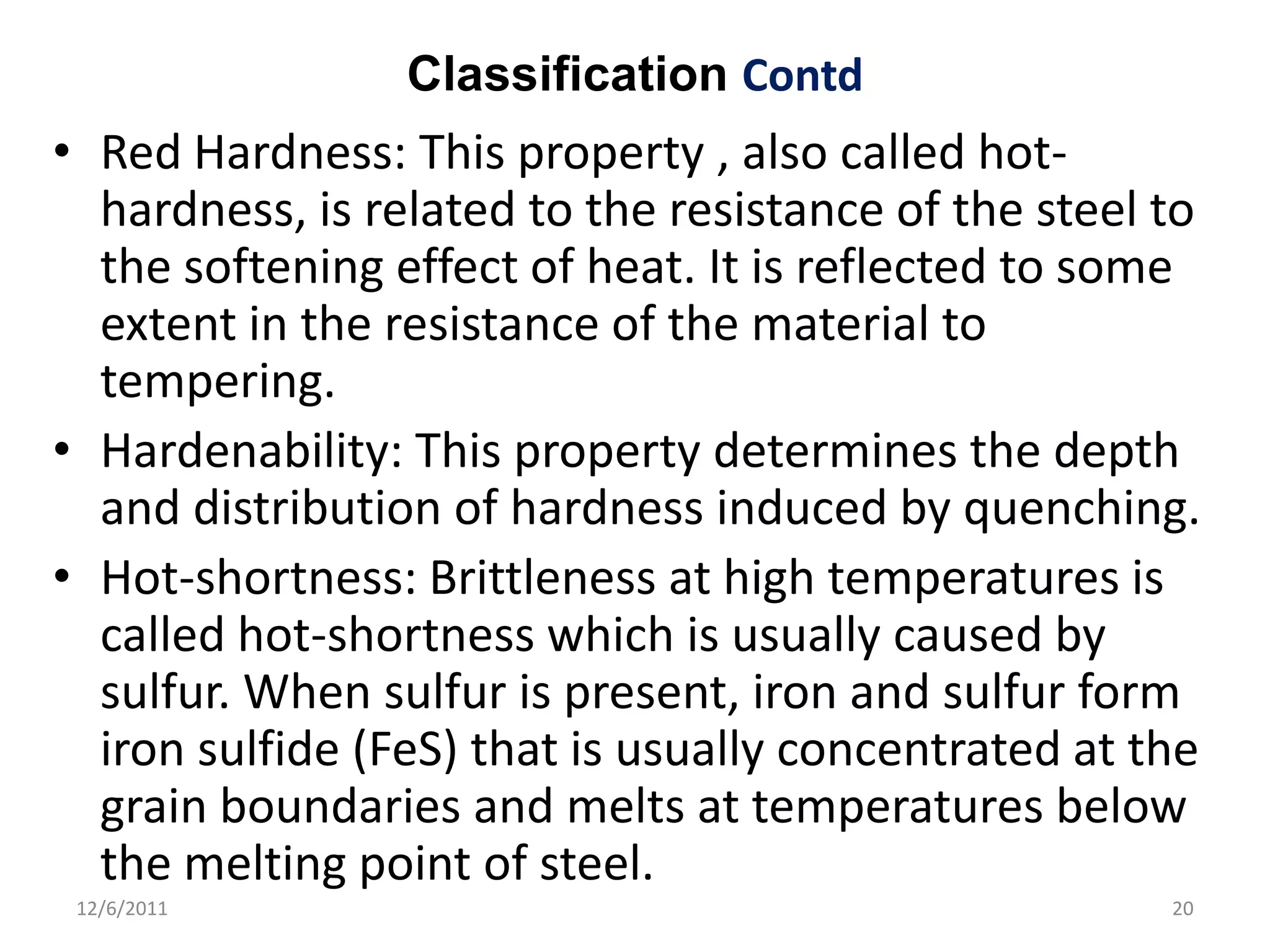 Classification Contd
• Red Hardness: This property , also called hot-
  hardness, is related to the resistance of the steel to
  the softening effect of heat. It is reflected to some
  extent in the resistance of the material to
  tempering.
• Hardenability: This property determines the depth
  and distribution of hardness induced by quenching.
• Hot-shortness: Brittleness at high temperatures is
  called hot-shortness which is usually caused by
  sulfur. When sulfur is present, iron and sulfur form
  iron sulfide (FeS) that is usually concentrated at the
  grain boundaries and melts at temperatures below
  the melting point of steel.
 12/6/2011                                            20
 