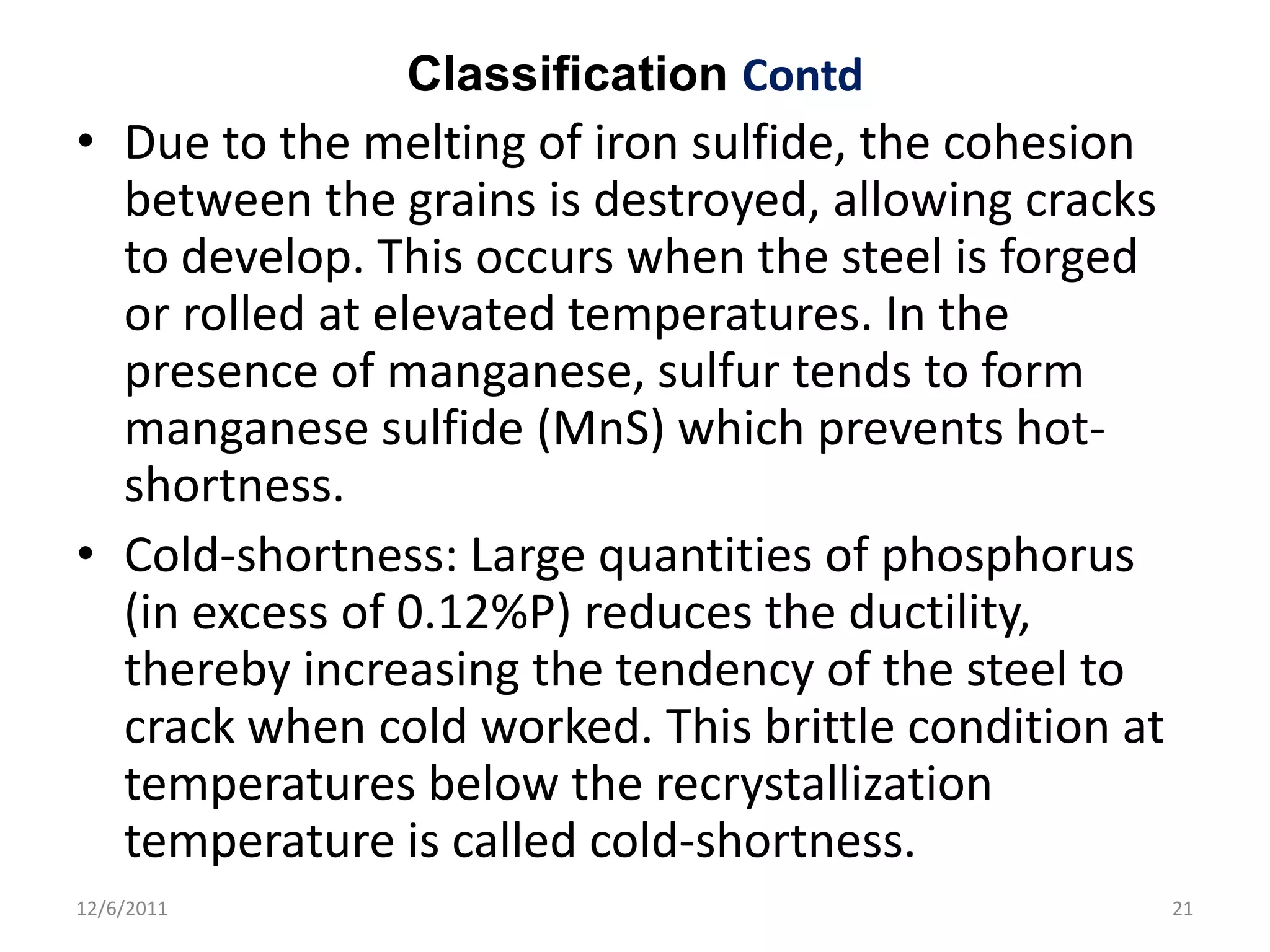 Classification Contd
• Due to the melting of iron sulfide, the cohesion
  between the grains is destroyed, allowing cracks
  to develop. This occurs when the steel is forged
  or rolled at elevated temperatures. In the
  presence of manganese, sulfur tends to form
  manganese sulfide (MnS) which prevents hot-
  shortness.
• Cold-shortness: Large quantities of phosphorus
  (in excess of 0.12%P) reduces the ductility,
  thereby increasing the tendency of the steel to
  crack when cold worked. This brittle condition at
  temperatures below the recrystallization
  temperature is called cold-shortness.
12/6/2011                                             21
 