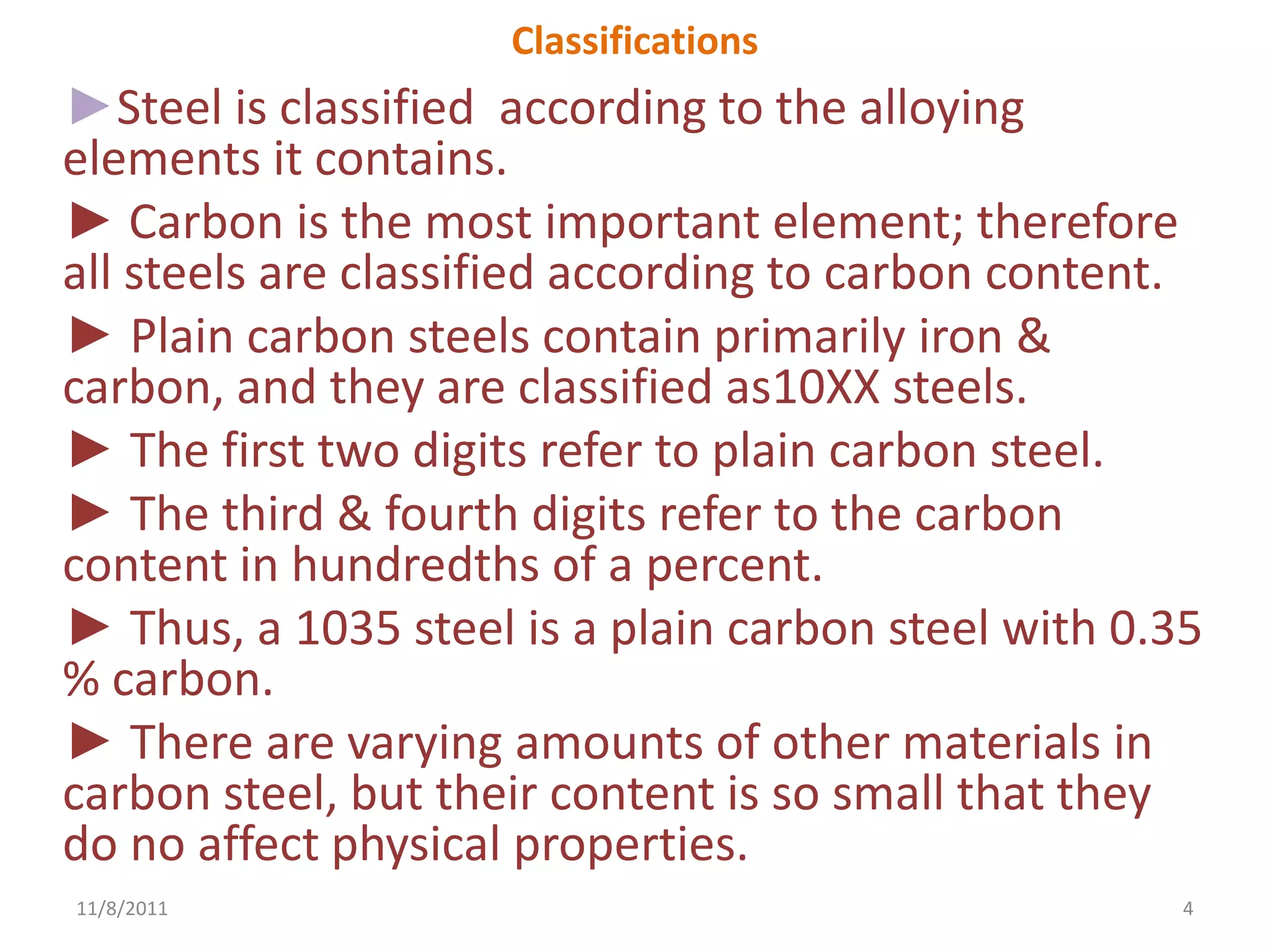 Classifications
►Steel is classified according to the alloying
elements it contains.
► Carbon is the most important element; therefore
all steels are classified according to carbon content.
► Plain carbon steels contain primarily iron &
carbon, and they are classified as10XX steels.
► The first two digits refer to plain carbon steel.
► The third & fourth digits refer to the carbon
content in hundredths of a percent.
► Thus, a 1035 steel is a plain carbon steel with 0.35
% carbon.
► There are varying amounts of other materials in
carbon steel, but their content is so small that they
do no affect physical properties.
11/8/2011                                            4
 