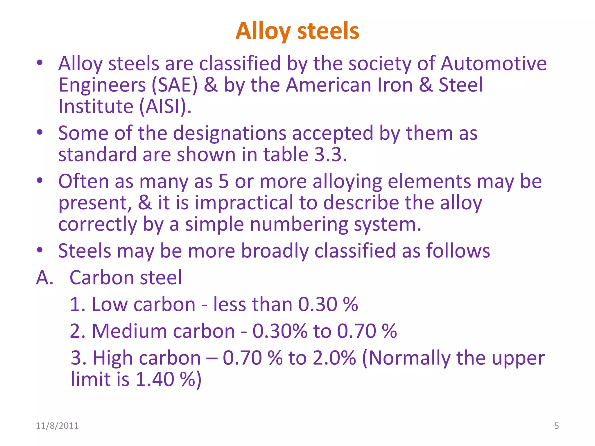 Alloy steels
• Alloy steels are classified by the society of Automotive
  Engineers (SAE) & by the American Iron & Steel
  Institute (AISI).
• Some of the designations accepted by them as
  standard are shown in table 3.3.
• Often as many as 5 or more alloying elements may be
  present, & it is impractical to describe the alloy
  correctly by a simple numbering system.
• Steels may be more broadly classified as follows
A. Carbon steel
   1. Low carbon - less than 0.30 %
   2. Medium carbon - 0.30% to 0.70 %
    3. High carbon – 0.70 % to 2.0% (Normally the upper
    limit is 1.40 %)
11/8/2011                                                    5
 