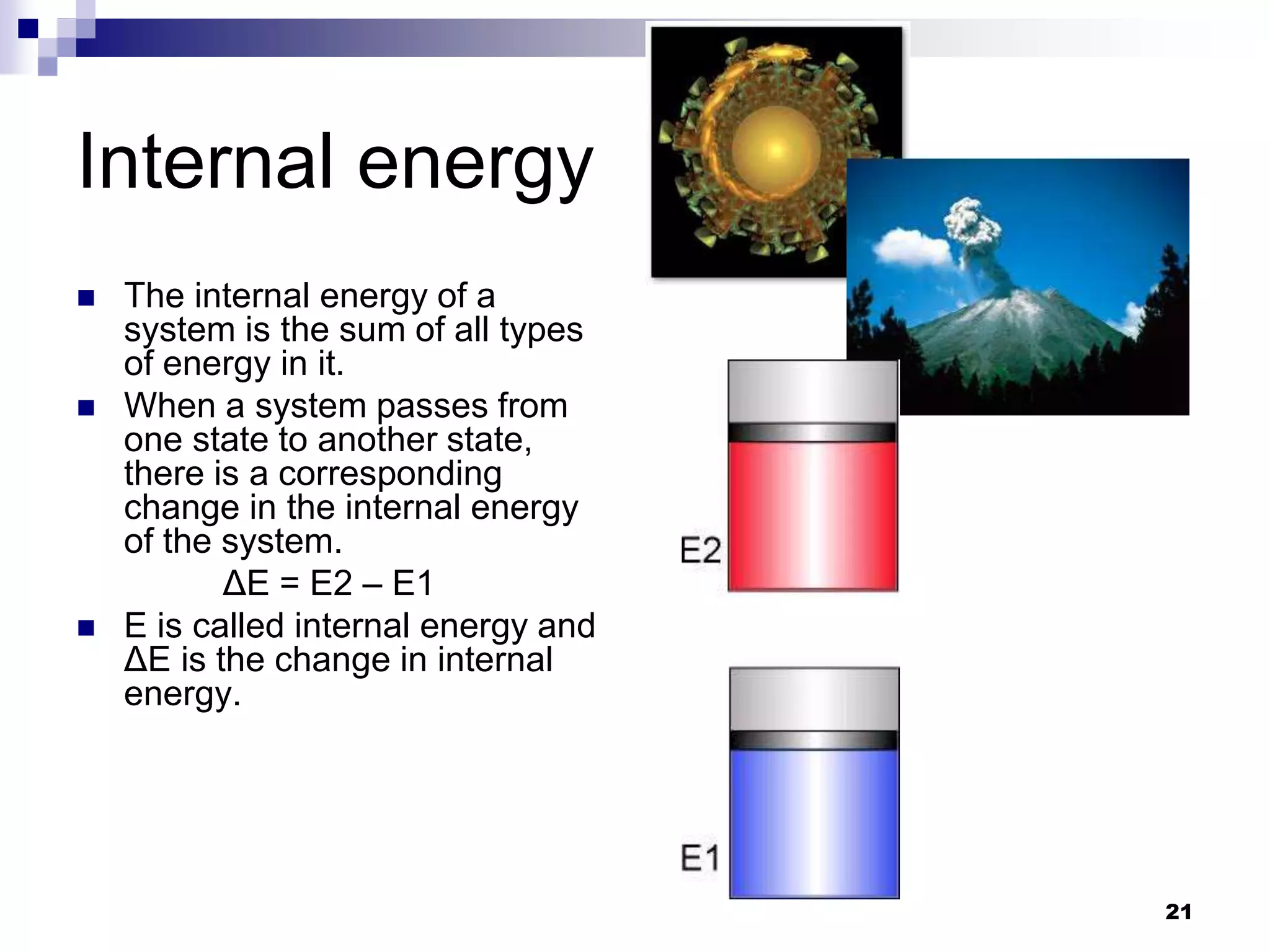 Internal energy
 The internal energy of a
system is the sum of all types
of energy in it.
 When a system passes from
one state to another state,
there is a corresponding
change in the internal energy
of the system.
ΔE = E2 – E1
 E is called internal energy and
ΔE is the change in internal
energy.
21
 
