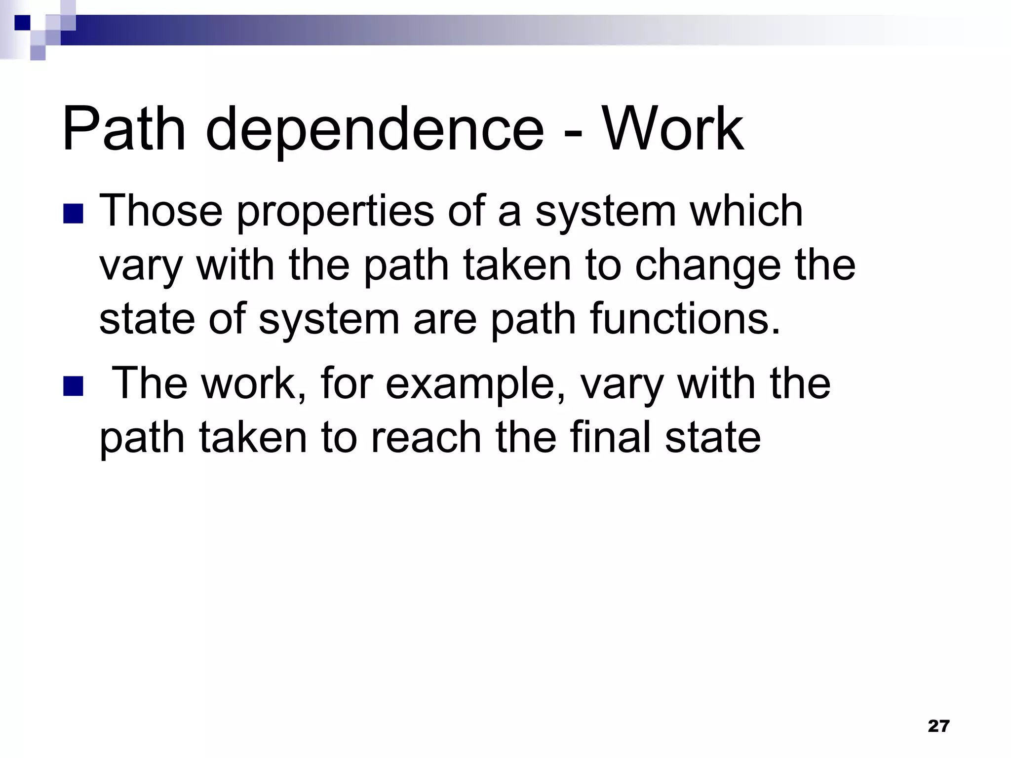 Path dependence - Work
 Those properties of a system which
vary with the path taken to change the
state of system are path functions.
 The work, for example, vary with the
path taken to reach the final state
27
 