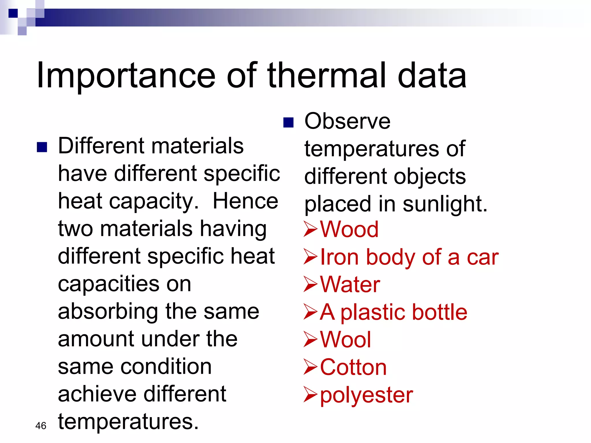 Importance of thermal data
 Different materials
have different specific
heat capacity. Hence
two materials having
different specific heat
capacities on
absorbing the same
amount under the
same condition
achieve different
temperatures.
 Observe
temperatures of
different objects
placed in sunlight.
46
Wood
Iron body of a car
Water
A plastic bottle
Wool
Cotton
polyester
 