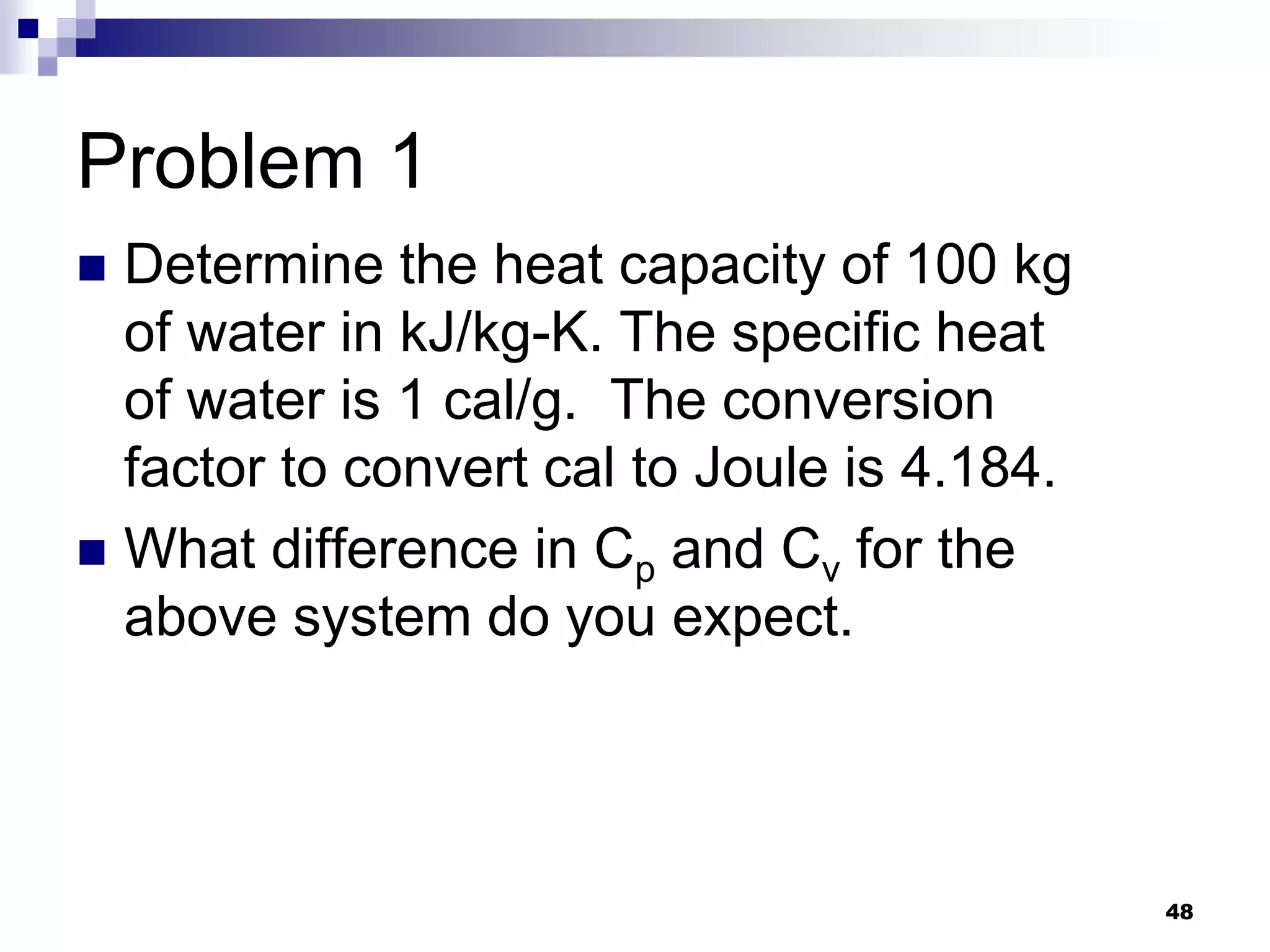 Problem 1
 Determine the heat capacity of 100 kg
of water in kJ/kg-K. The specific heat
of water is 1 cal/g. The conversion
factor to convert cal to Joule is 4.184.
 What difference in Cp and Cv for the
above system do you expect.
48
 