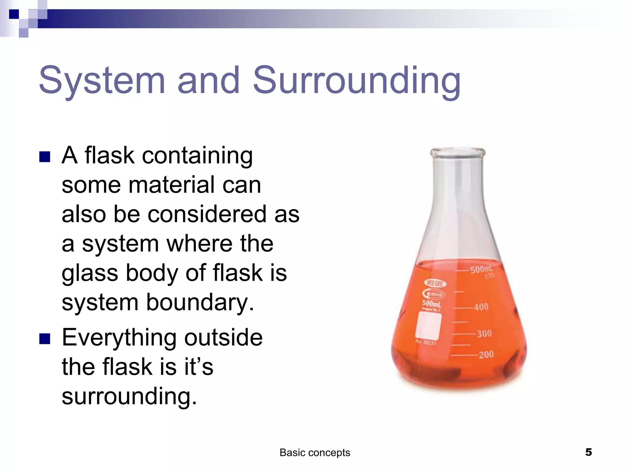 System and Surrounding
 A flask containing
some material can
also be considered as
a system where the
glass body of flask is
system boundary.
 Everything outside
the flask is it’s
surrounding.
Basic concepts 5
 