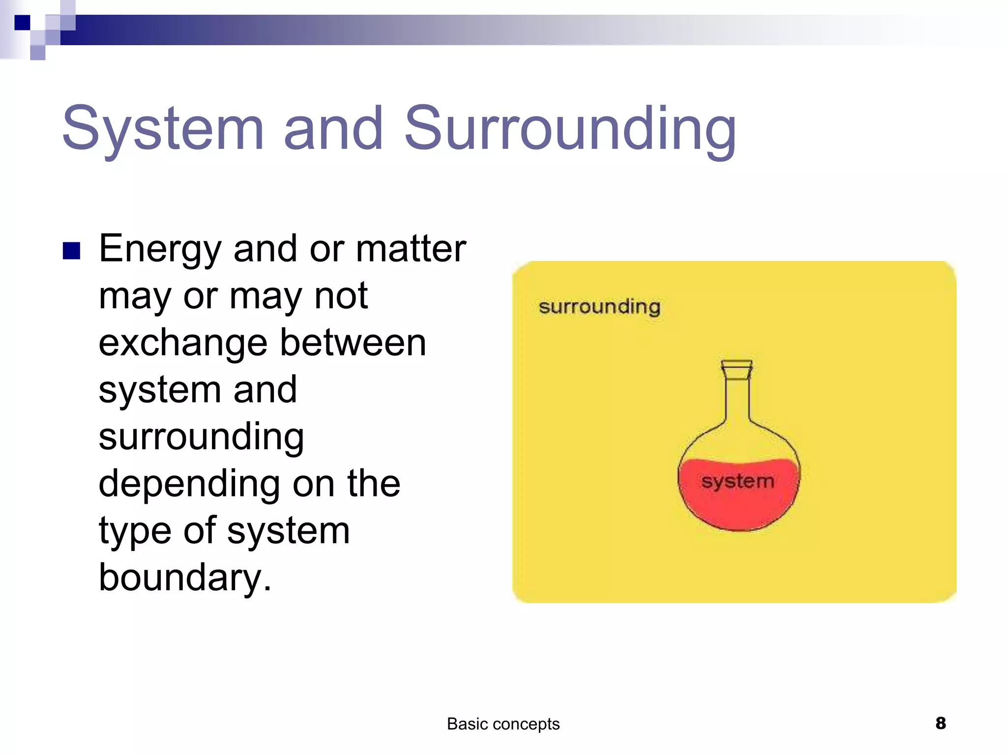 Basic concepts 8
System and Surrounding
 Energy and or matter
may or may not
exchange between
system and
surrounding
depending on the
type of system
boundary.
 