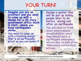 YOUR TURN!
• Imagine you are an
architect and you need
to come up with a
design for a 20 story
government office block
in Haiti, where you
know earthquakes
strike.
• You need to come up
with a building design
that is as earthquake
proof as you can make it!
• Design a poster that
will be put up telling
people what to do
before, during and
after an earthquake.
• You will need to think
about where people
should shelter, what
they should pack in
earthquake emergency
kit and how to look after
themselves before help
arrives.
Prediction, protection and preparation for earthquakes
 