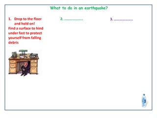 What to do in an earthquake?
1. Drop to the floor
and hold on!
Find a surface to hind
under fast to protect
yourself from falling
debris
2. ……………….. 3. ………………..
 