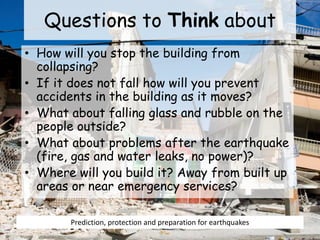 Questions to Think about
• How will you stop the building from
collapsing?
• If it does not fall how will you prevent
accidents in the building as it moves?
• What about falling glass and rubble on the
people outside?
• What about problems after the earthquake
(fire, gas and water leaks, no power)?
• Where will you build it? Away from built up
areas or near emergency services?
Prediction, protection and preparation for earthquakes
 