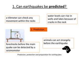 1. Prediction
water levels can rise in
wells and lakes because of
cracks in the rock
foreshocks before the main
quake can be detected by a
seismometer
animals can act strangely
before the earthquake
a tiltmeter can check any
movement within the rocks
1. Can earthquakes be predicted?
Prediction, protection and preparation for earthquakes
 