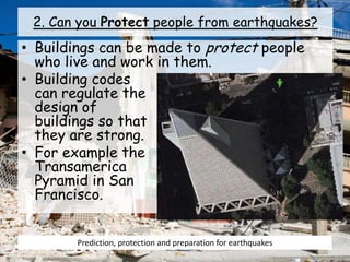 2. Can you Protect people from earthquakes?
• Buildings can be made to protect people
who live and work in them.
• Building codes
can regulate the
design of
buildings so that
they are strong.
• For example the
Transamerica
Pyramid in San
Francisco.
Prediction, protection and preparation for earthquakes
 