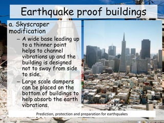 Earthquake proof buildings
a. Skyscraper
modification
– A wide base leading up
to a thinner point
helps to channel
vibrations up and the
building is designed
not to sway from side
to side.
– Large scale dampers
can be placed on the
bottom of buildings to
help absorb the earth
vibrations.
Prediction, protection and preparation for earthquakes
 