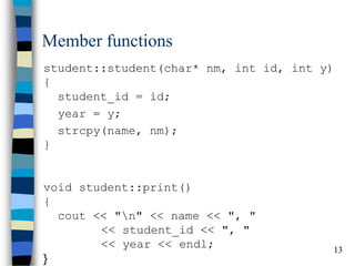 13 
Member functions 
student::student(char* nm, int id, int y) { student_id = id; 
year = y; 
strcpy(name, nm); } void student::print() { cout << "n" << name << ", " << student_id << ", " << year << endl; }  