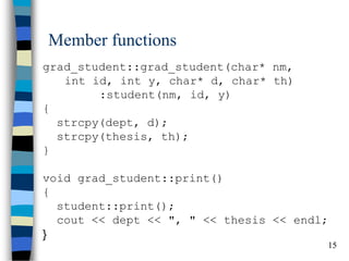 15 
Member functions 
grad_student::grad_student(char* nm, int id, int y, char* d, char* th) :student(nm, id, y) { strcpy(dept, d); strcpy(thesis, th); } void grad_student::print() { student::print(); cout << dept << ", " << thesis << endl; }  
